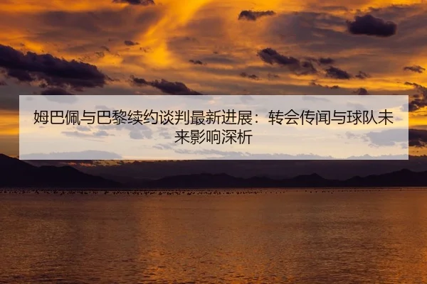 姆巴佩与巴黎续约谈判最新进展：转会传闻与球队未来影响深析（lejingt iyu）