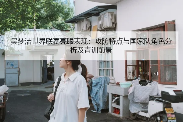吴梦洁世界联赛亮眼表现：攻防特点与国家队角色分析及青训前景 | lejingt iyu