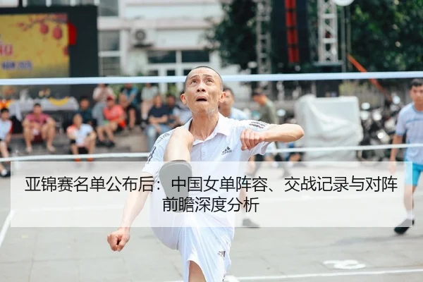 亚锦赛名单公布后：中国女单阵容、交战记录与对阵前瞻深度分析